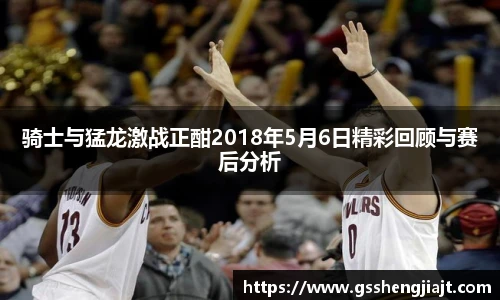 骑士与猛龙激战正酣2018年5月6日精彩回顾与赛后分析